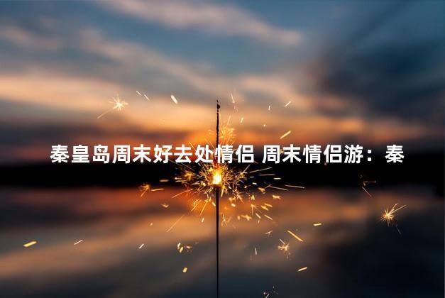秦皇岛周末好去处情侣 周末情侣游：秦皇岛的最佳去处